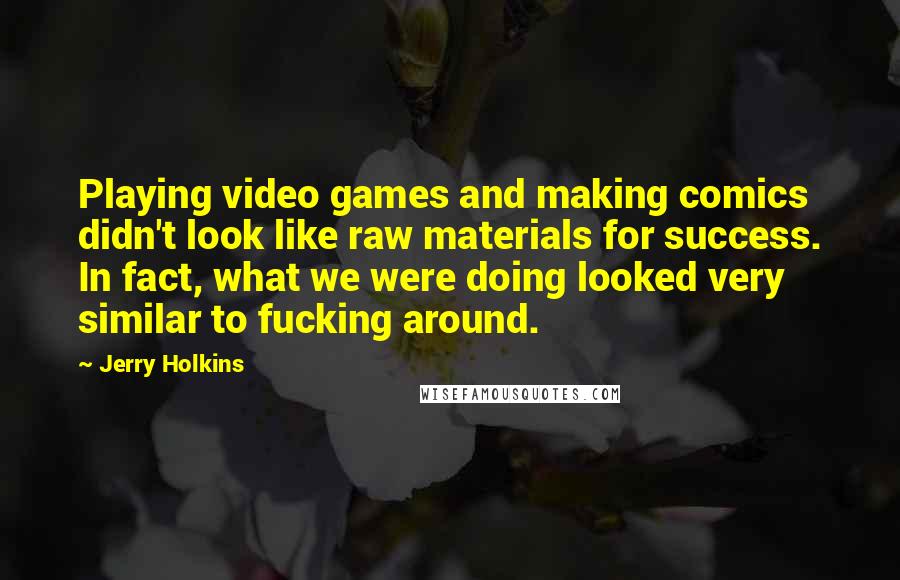 Jerry Holkins quotes: Playing video games and making comics didn't look like raw materials for success. In fact, what we were doing looked very similar to fucking around.