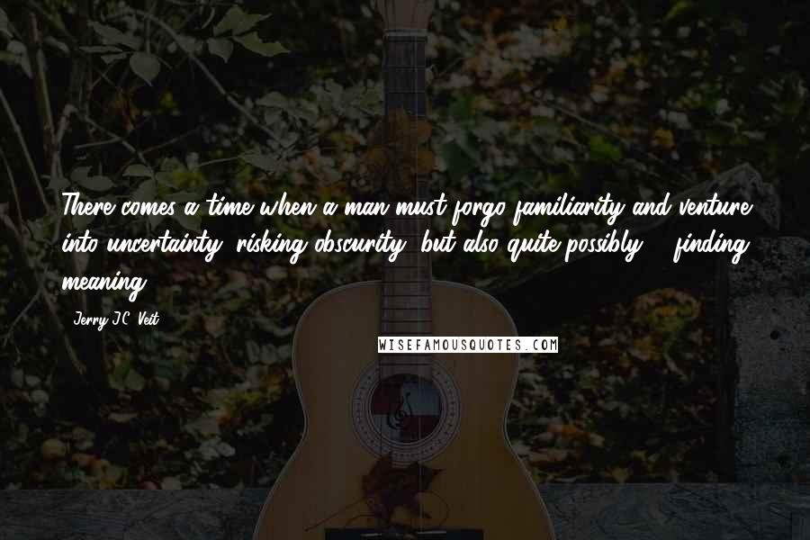 Jerry J.C. Veit quotes: There comes a time when a man must forgo familiarity and venture into uncertainty; risking obscurity, but also quite possibly ... finding meaning.