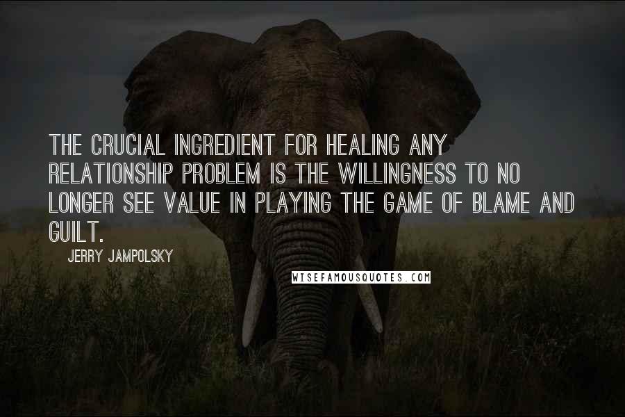 Jerry Jampolsky quotes: The crucial ingredient for healing any relationship problem is the willingness to no longer see value in playing the game of blame and guilt.