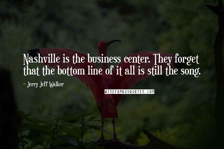 Jerry Jeff Walker quotes: Nashville is the business center. They forget that the bottom line of it all is still the song.
