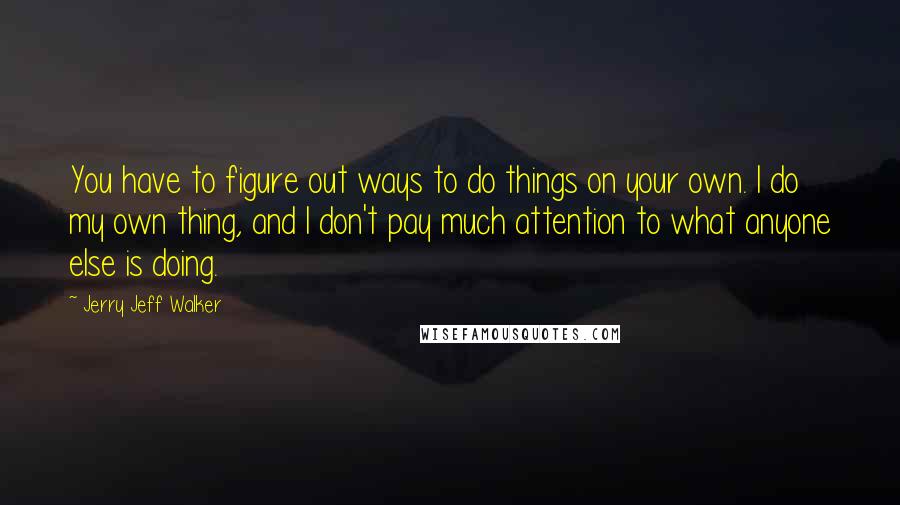 Jerry Jeff Walker quotes: You have to figure out ways to do things on your own. I do my own thing, and I don't pay much attention to what anyone else is doing. Jerry Jeff Walker quotes: You have to figure out ways to do things on your own. I do my own thing, and I don't pay much attention to what anyone else is doing.