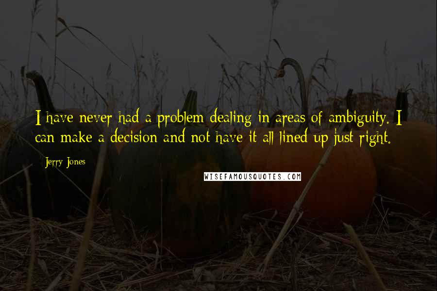 Jerry Jones quotes: I have never had a problem dealing in areas of ambiguity. I can make a decision and not have it all lined up just right. Jerry Jones quotes: I have never had a problem dealing in areas of ambiguity. I can make a decision and not have it all lined up just right.