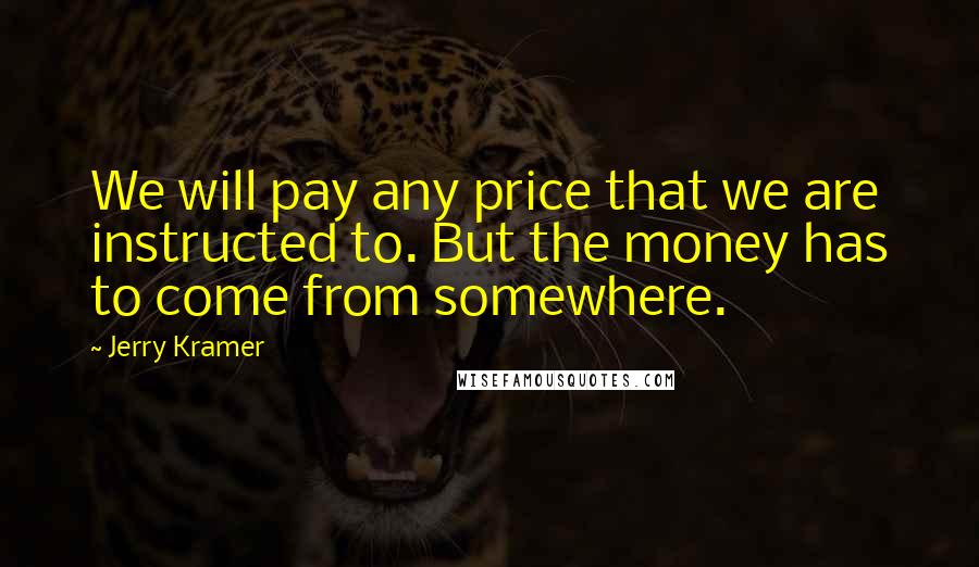 Jerry Kramer quotes: We will pay any price that we are instructed to. But the money has to come from somewhere.