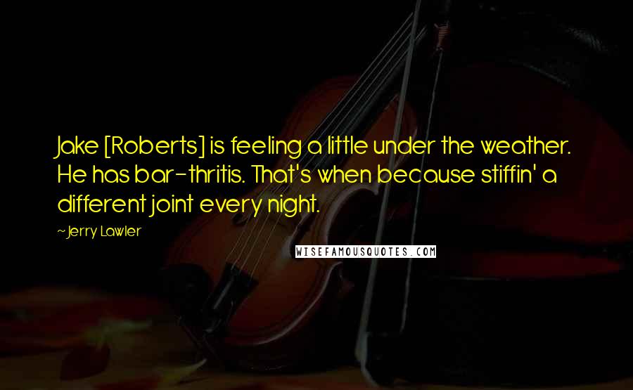 Jerry Lawler quotes: Jake [Roberts] is feeling a little under the weather. He has bar-thritis. That's when because stiffin' a different joint every night.