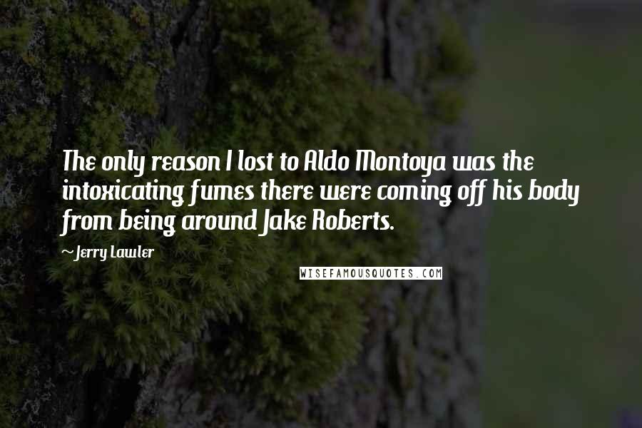 Jerry Lawler quotes: The only reason I lost to Aldo Montoya was the intoxicating fumes there were coming off his body from being around Jake Roberts.
