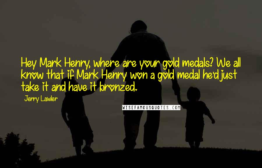 Jerry Lawler quotes: Hey Mark Henry, where are your gold medals? We all know that if Mark Henry won a gold medal he'd just take it and have it bronzed.