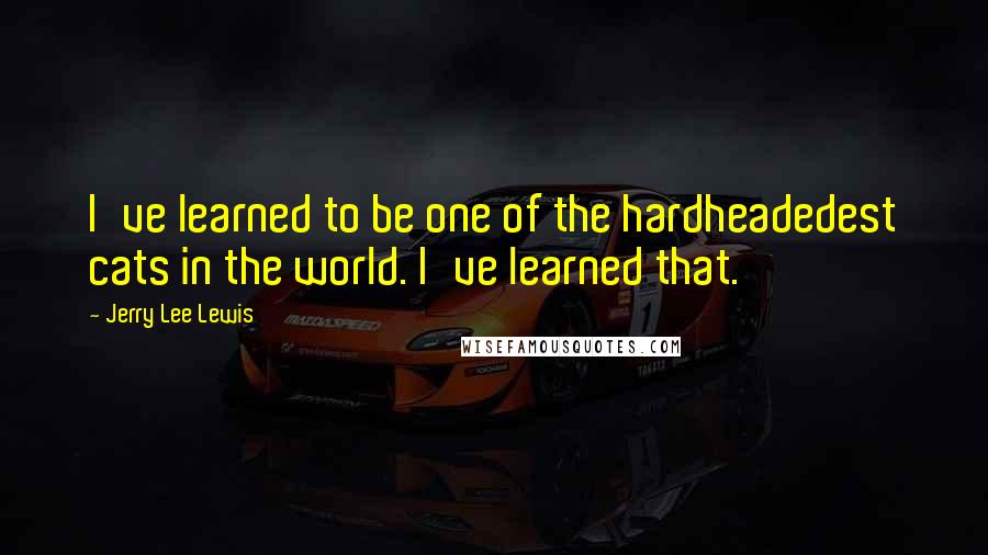 Jerry Lee Lewis quotes: I've learned to be one of the hardheadedest cats in the world. I've learned that.