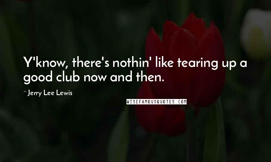 Jerry Lee Lewis quotes: Y'know, there's nothin' like tearing up a good club now and then.