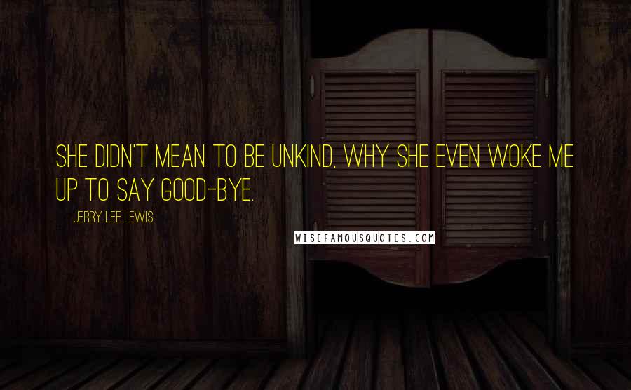 Jerry Lee Lewis quotes: She didn't mean to be unkind, why she even woke me up to say good-bye. Jerry Lee Lewis quotes: She didn't mean to be unkind, why she even woke me up to say good-bye.