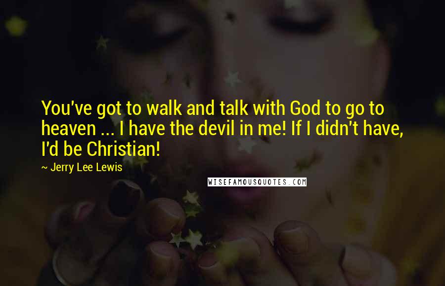 Jerry Lee Lewis quotes: You've got to walk and talk with God to go to heaven ... I have the devil in me! If I didn't have, I'd be Christian! Jerry Lee Lewis quotes: You've got to walk and talk with God to go to heaven ... I have the devil in me! If I didn't have, I'd be Christian!