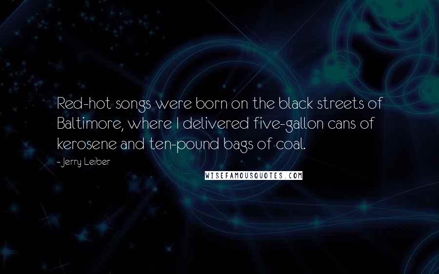 Jerry Leiber quotes: Red-hot songs were born on the black streets of Baltimore, where I delivered five-gallon cans of kerosene and ten-pound bags of coal.