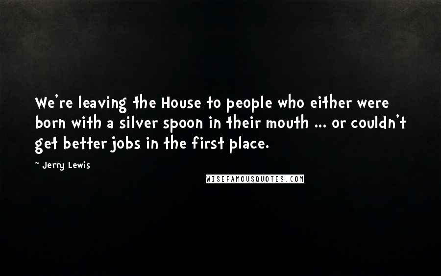 Jerry Lewis quotes: We're leaving the House to people who either were born with a silver spoon in their mouth ... or couldn't get better jobs in the first place. Jerry Lewis quotes: We're leaving the House to people who either were born with a silver spoon in their mouth ... or couldn't get better jobs in the first place.
