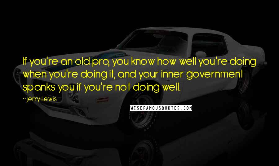 Jerry Lewis quotes: If you're an old pro, you know how well you're doing when you're doing it, and your inner government spanks you if you're not doing well. Jerry Lewis quotes: If you're an old pro, you know how well you're doing when you're doing it, and your inner government spanks you if you're not doing well.