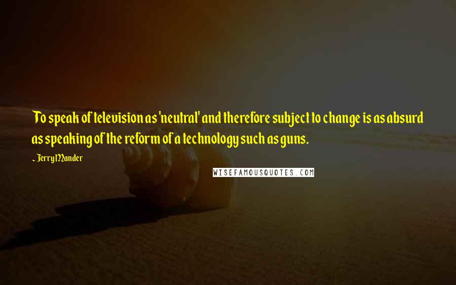 Jerry Mander quotes: To speak of television as 'neutral' and therefore subject to change is as absurd as speaking of the reform of a technology such as guns.