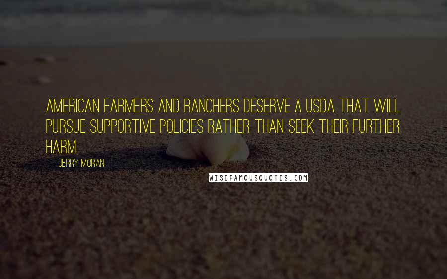 Jerry Moran quotes: American farmers and ranchers deserve a USDA that will pursue supportive policies rather than seek their further harm.