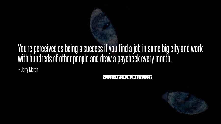 Jerry Moran quotes: You're perceived as being a success if you find a job in some big city and work with hundreds of other people and draw a paycheck every month. Jerry Moran quotes: You're perceived as being a success if you find a job in some big city and work with hundreds of other people and draw a paycheck every month.
