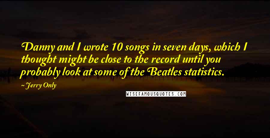 Jerry Only quotes: Danny and I wrote 10 songs in seven days, which I thought might be close to the record until you probably look at some of the Beatles statistics. Jerry Only quotes: Danny and I wrote 10 songs in seven days, which I thought might be close to the record until you probably look at some of the Beatles statistics.