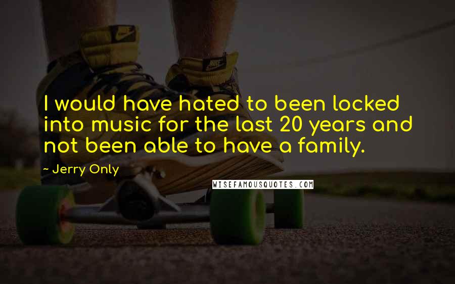 Jerry Only quotes: I would have hated to been locked into music for the last 20 years and not been able to have a family. Jerry Only quotes: I would have hated to been locked into music for the last 20 years and not been able to have a family.