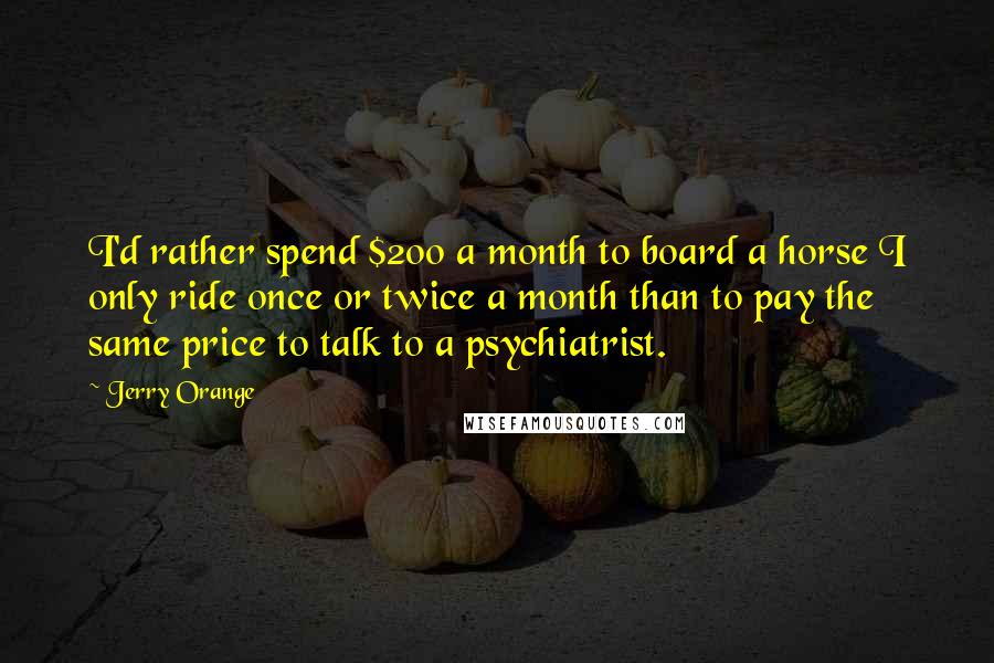 Jerry Orange quotes: I'd rather spend $200 a month to board a horse I only ride once or twice a month than to pay the same price to talk to a psychiatrist.