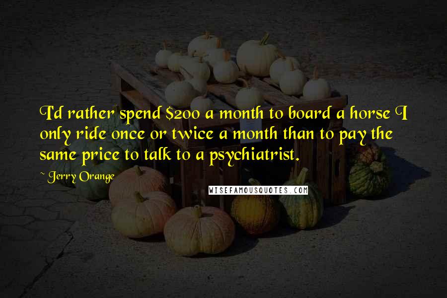 Jerry Orange quotes: I'd rather spend $200 a month to board a horse I only ride once or twice a month than to pay the same price to talk to a psychiatrist. Jerry Orange quotes: I'd rather spend $200 a month to board a horse I only ride once or twice a month than to pay the same price to talk to a psychiatrist.