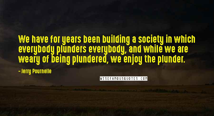 Jerry Pournelle quotes: We have for years been building a society in which everybody plunders everybody, and while we are weary of being plundered, we enjoy the plunder.