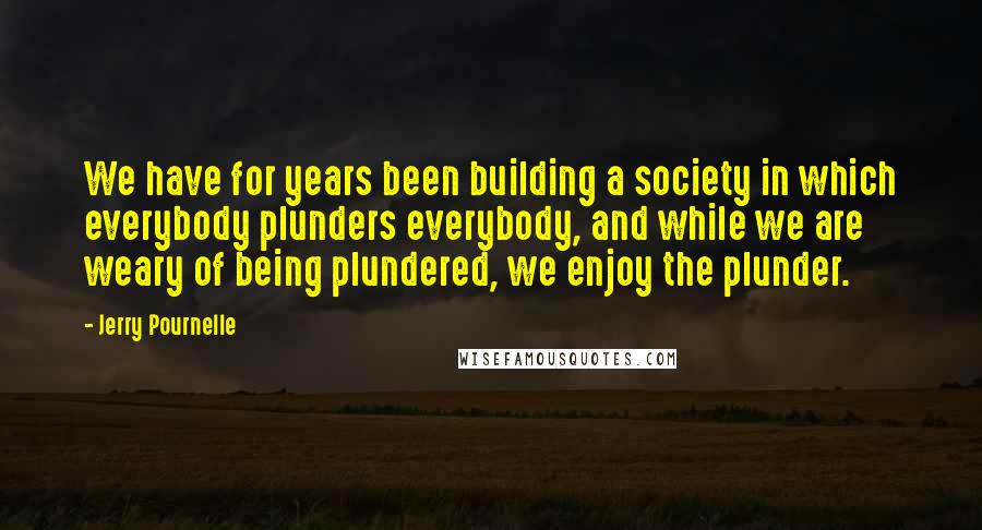 Jerry Pournelle quotes: We have for years been building a society in which everybody plunders everybody, and while we are weary of being plundered, we enjoy the plunder. Jerry Pournelle quotes: We have for years been building a society in which everybody plunders everybody, and while we are weary of being plundered, we enjoy the plunder.