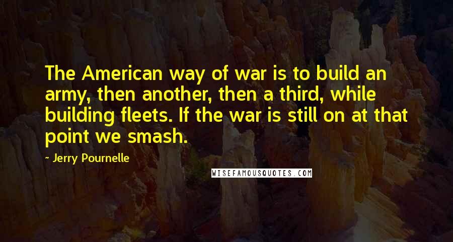 Jerry Pournelle quotes: The American way of war is to build an army, then another, then a third, while building fleets. If the war is still on at that point we smash.