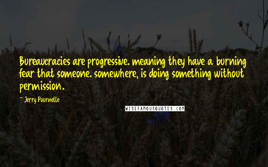 Jerry Pournelle quotes: Bureaucracies are progressive. meaning they have a burning fear that someone. somewhere, is doing something without permission.
