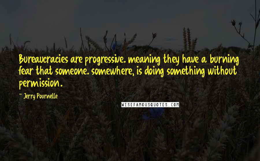 Jerry Pournelle quotes: Bureaucracies are progressive. meaning they have a burning fear that someone. somewhere, is doing something without permission. Jerry Pournelle quotes: Bureaucracies are progressive. meaning they have a burning fear that someone. somewhere, is doing something without permission.