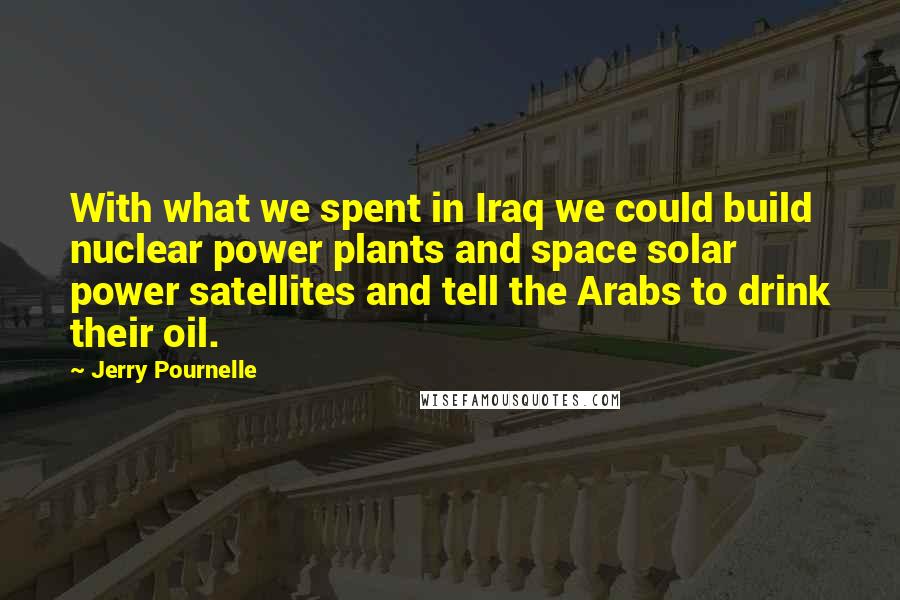 Jerry Pournelle quotes: With what we spent in Iraq we could build nuclear power plants and space solar power satellites and tell the Arabs to drink their oil. Jerry Pournelle quotes: With what we spent in Iraq we could build nuclear power plants and space solar power satellites and tell the Arabs to drink their oil.