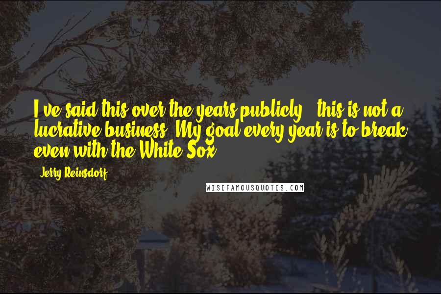 Jerry Reinsdorf quotes: I've said this over the years publicly - this is not a lucrative business. My goal every year is to break even with the White Sox. Jerry Reinsdorf quotes: I've said this over the years publicly - this is not a lucrative business. My goal every year is to break even with the White Sox.