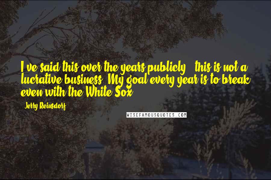 Jerry Reinsdorf quotes: I've said this over the years publicly - this is not a lucrative business. My goal every year is to break even with the White Sox.