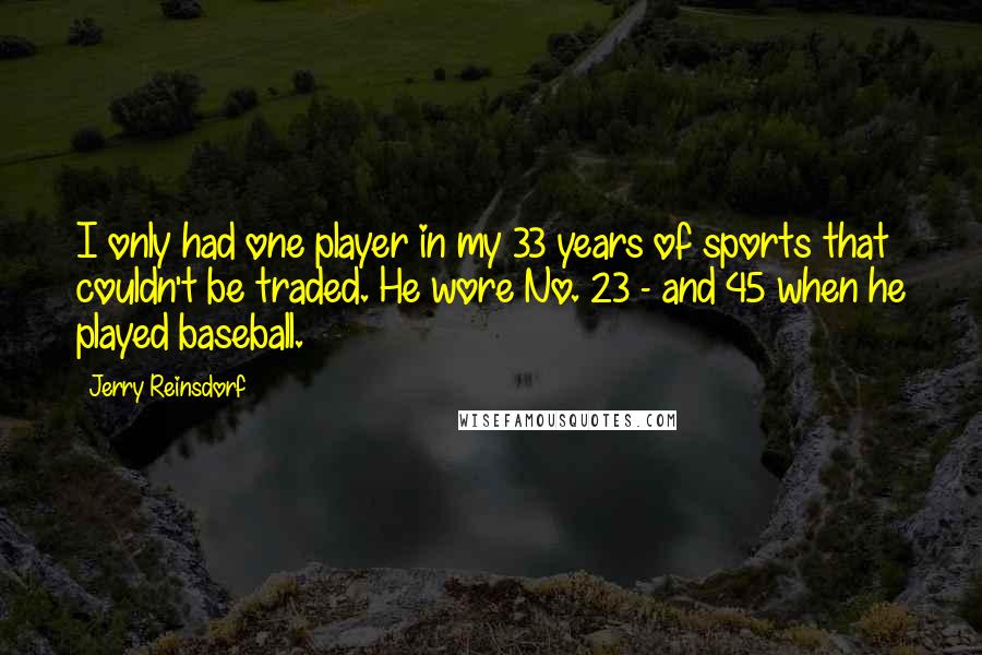 Jerry Reinsdorf quotes: I only had one player in my 33 years of sports that couldn't be traded. He wore No. 23 - and 45 when he played baseball. Jerry Reinsdorf quotes: I only had one player in my 33 years of sports that couldn't be traded. He wore No. 23 - and 45 when he played baseball.