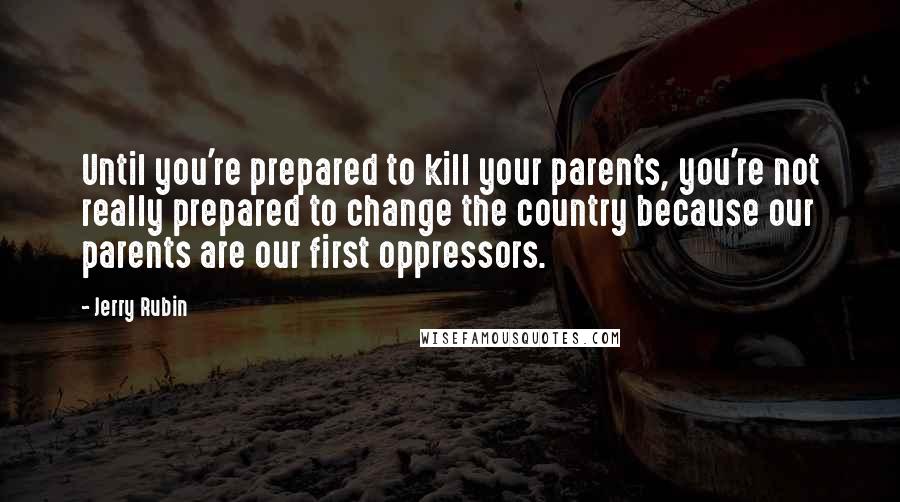 Jerry Rubin quotes: Until you're prepared to kill your parents, you're not really prepared to change the country because our parents are our first oppressors. Jerry Rubin quotes: Until you're prepared to kill your parents, you're not really prepared to change the country because our parents are our first oppressors.