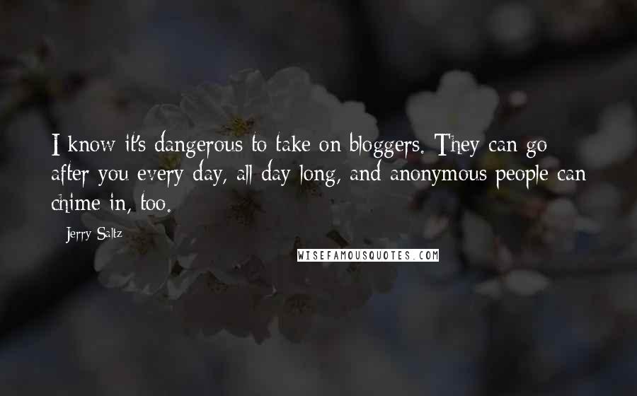 Jerry Saltz quotes: I know it's dangerous to take on bloggers. They can go after you every day, all day long, and anonymous people can chime in, too. Jerry Saltz quotes: I know it's dangerous to take on bloggers. They can go after you every day, all day long, and anonymous people can chime in, too.