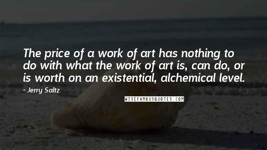 Jerry Saltz quotes: The price of a work of art has nothing to do with what the work of art is, can do, or is worth on an existential, alchemical level. Jerry Saltz quotes: The price of a work of art has nothing to do with what the work of art is, can do, or is worth on an existential, alchemical level.