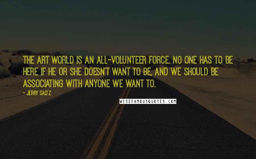 Jerry Saltz quotes: The art world is an all-volunteer force. No one has to be here if he or she doesn't want to be, and we should be associating with anyone we want Jerry Saltz quotes: The art world is an all-volunteer force. No one has to be here if he or she doesn't want to be, and we should be associating with anyone we want
