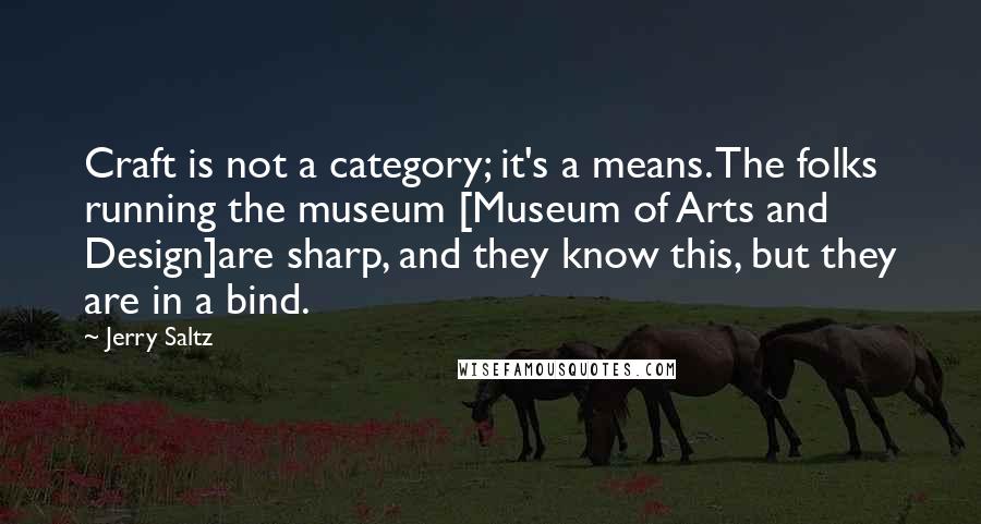 Jerry Saltz quotes: Craft is not a category; it's a means. The folks running the museum [Museum of Arts and Design]are sharp, and they know this, but they are in a bind.