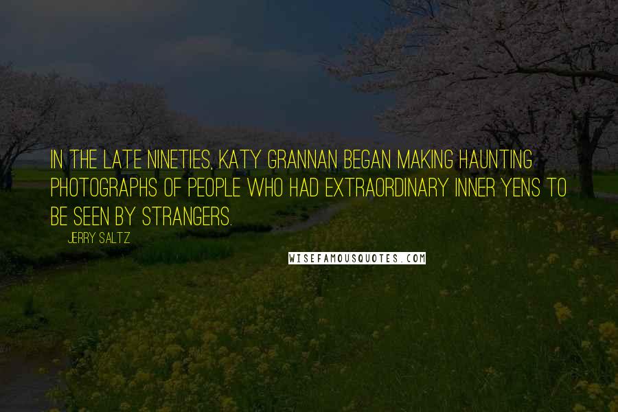 Jerry Saltz quotes: In the late nineties, Katy Grannan began making haunting photographs of people who had extraordinary inner yens to be seen by strangers. Jerry Saltz quotes: In the late nineties, Katy Grannan began making haunting photographs of people who had extraordinary inner yens to be seen by strangers.