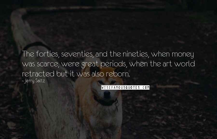Jerry Saltz quotes: The forties, seventies, and the nineties, when money was scarce, were great periods, when the art world retracted but it was also reborn. Jerry Saltz quotes: The forties, seventies, and the nineties, when money was scarce, were great periods, when the art world retracted but it was also reborn.