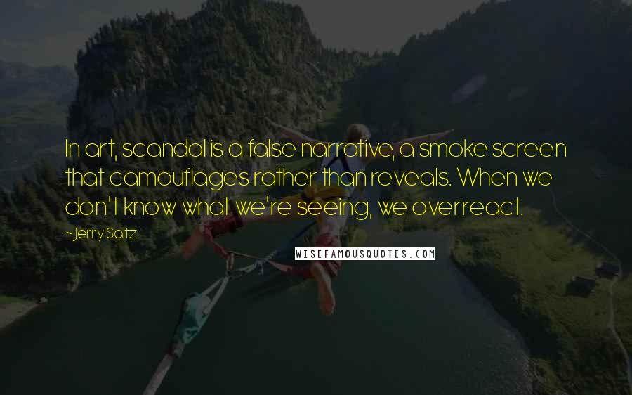 Jerry Saltz quotes: In art, scandal is a false narrative, a smoke screen that camouflages rather than reveals. When we don't know what we're seeing, we overreact. Jerry Saltz quotes: In art, scandal is a false narrative, a smoke screen that camouflages rather than reveals. When we don't know what we're seeing, we overreact.