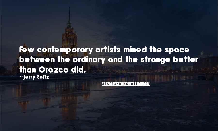 Jerry Saltz quotes: Few contemporary artists mined the space between the ordinary and the strange better than Orozco did. Jerry Saltz quotes: Few contemporary artists mined the space between the ordinary and the strange better than Orozco did.