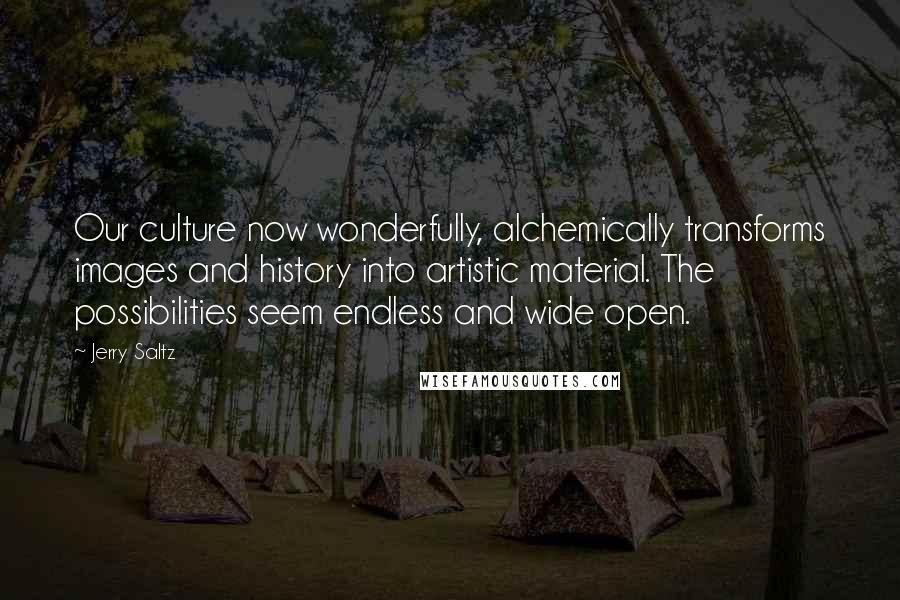 Jerry Saltz quotes: Our culture now wonderfully, alchemically transforms images and history into artistic material. The possibilities seem endless and wide open. Jerry Saltz quotes: Our culture now wonderfully, alchemically transforms images and history into artistic material. The possibilities seem endless and wide open.