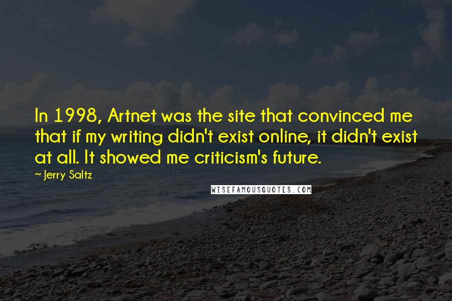 Jerry Saltz quotes: In 1998, Artnet was the site that convinced me that if my writing didn't exist online, it didn't exist at all. It showed me criticism's future. Jerry Saltz quotes: In 1998, Artnet was the site that convinced me that if my writing didn't exist online, it didn't exist at all. It showed me criticism's future.