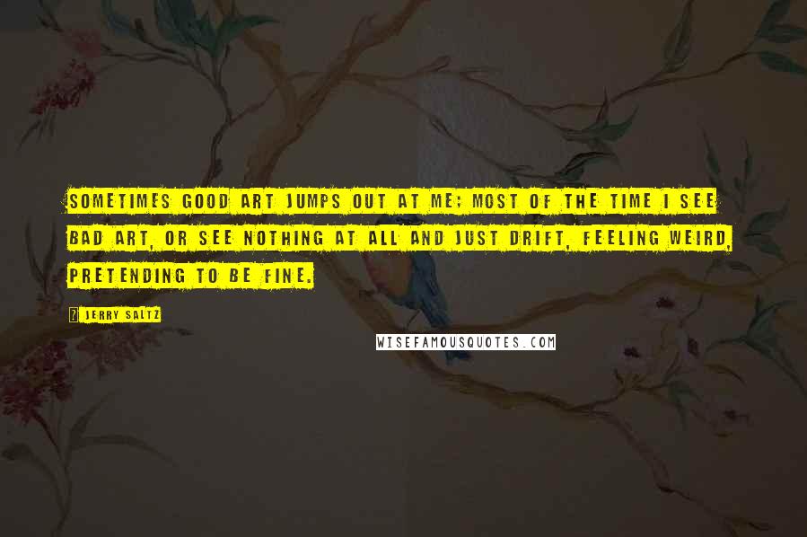 Jerry Saltz quotes: Sometimes good art jumps out at me; most of the time I see bad art, or see nothing at all and just drift, feeling weird, pretending to be fine.