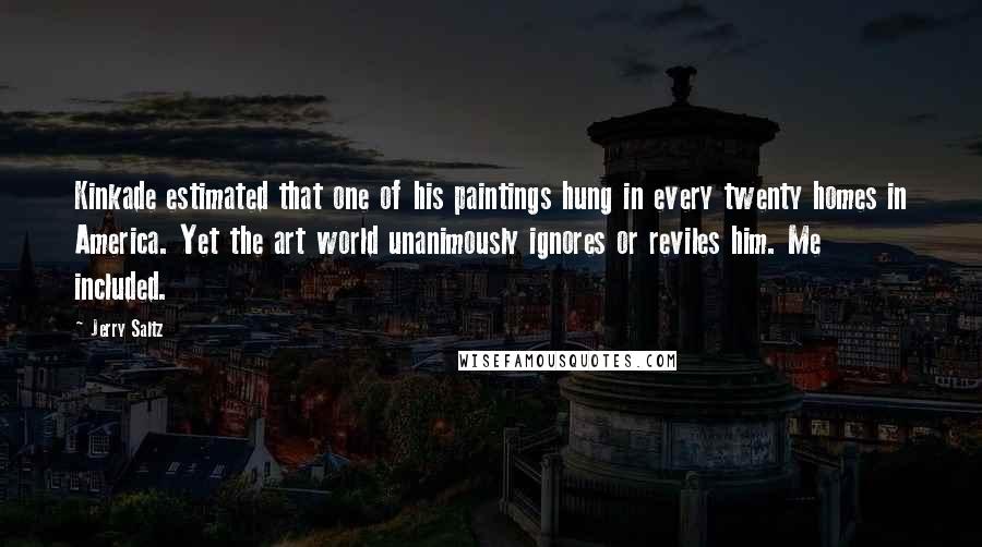 Jerry Saltz quotes: Kinkade estimated that one of his paintings hung in every twenty homes in America. Yet the art world unanimously ignores or reviles him. Me included. Jerry Saltz quotes: Kinkade estimated that one of his paintings hung in every twenty homes in America. Yet the art world unanimously ignores or reviles him. Me included.