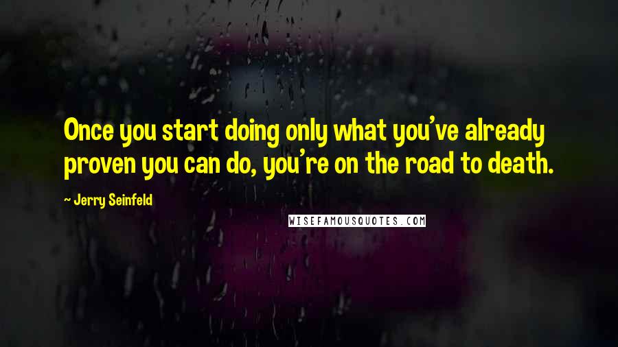 Jerry Seinfeld quotes: Once you start doing only what you've already proven you can do, you're on the road to death.