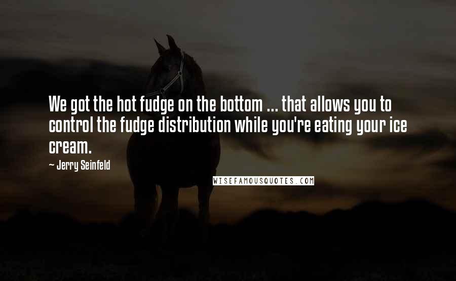 Jerry Seinfeld quotes: We got the hot fudge on the bottom ... that allows you to control the fudge distribution while you're eating your ice cream.