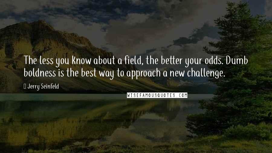 Jerry Seinfeld quotes: The less you know about a field, the better your odds. Dumb boldness is the best way to approach a new challenge.