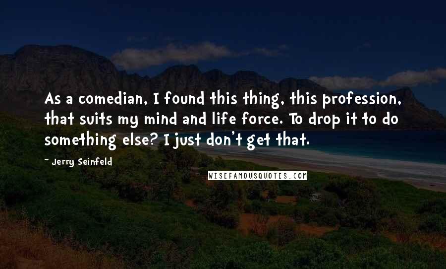 Jerry Seinfeld quotes: As a comedian, I found this thing, this profession, that suits my mind and life force. To drop it to do something else? I just don't get that.